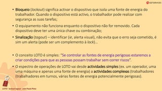 • Bloqueio (lockout) significa activar o dispositivo que isola uma fonte de energia do
trabalhador. Quando o dispositivo está activo, o trabalhador pode realizar com
segurança as suas tarefas;
• O equipamento não funciona enquanto o dispositivo não for removido. Cada
dispositivo deve ter uma única chave ou combinação;
• Sinalização (tagout) – identificar (ie, alerta visual), não evita que o erro seja cometido, é
sim um alerta (pode ser um complemento à lock)…
• O conceito LOTO é simples: “Se controlar as fontes de energia perigosas estaremos a
criar condições para que as pessoas possam trabalhar sem correr riscos”.
• O espectro de operações de LOTO vai desde actividades simples (ex. um operador, uma
uma máquina e apenas uma fonte de energia) a actividades complexas (trabalhadores
(trabalhadores em turnos, várias fontes de energia potencialmente perigosas).
 