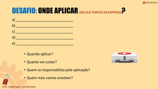 DESAFIO: ONDE APLICAR (EM QUE PONTOS DA EMPRESA)?
a) _____________________________
b) _____________________________
c) _____________________________
d) _____________________________
e) _____________________________
• Quando aplicar?
• Quanto vai custar?
• Quem se responsabiliza pela aplicação?
• Quem mais vamos envolver?
 