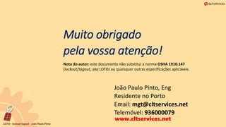 Muito obrigado
pela vossa atenção!
João Paulo Pinto, Eng
Residente no Porto
Email: mgt@cltservices.net
Telemóvel: 936000079
Nota do autor: este documento não substitui a norma OSHA 1910.147
(lockout/tagout, aka LOTO) ou quaisquer outras especificações aplicáveis.
www.cltservices.net
 