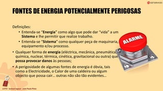 FONTES DE ENERGIA POTENCIALMENTE PERIGOSAS
Definições:
• Entenda-se “Energia” como algo que pode dar “vida” a um
Sistema e lhe permitir que realize trabalho.
• Entenda-se “Sistema” como qualquer peça de maquinaria,
equipamento e/ou processo.
• Qualquer forma de energia (eléctrica, mecânica, pneumática,
química, nuclear, térmica, cinética, gravitacional ou outra) que
possa provocar danos às pessoas;
• A perigosidade de algumas fontes de energia é óbvia, tais
como a Electricidade, o Calor de uma caldeira ou algum
objecto que possa cair… outras não são tão evidentes…
 