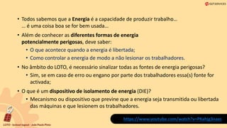 • Todos sabemos que a Energia é a capacidade de produzir trabalho…
… é uma coisa boa se for bem usada…
• Além de conhecer as diferentes formas de energia
potencialmente perigosas, deve saber:
• O que acontece quando a energia é libertada;
• Como controlar a energia de modo a não lesionar os trabalhadores.
• No âmbito do LOTO, é necessário sinalizar todas as fontes de energia perigosas?
• Sim, se em caso de erro ou engano por parte dos trabalhadores essa(s) fonte for
activada;
• O que é um dispositivo de isolamento de energia (DIE)?
• Mecanismo ou dispositivo que previne que a energia seja transmitida ou libertada
das máquinas e que lesionem os trabalhadores.
https://www.youtube.com/watch?v=PKahjg3naxs
 