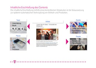 Inhaltliche Erschließung des Contents
Die inhaltliche Erschließung mithilfe eines kontrolliertem Vokabulars ist die Voraussetzung
zur späteren automatischen Verknüpfung von Artikeln und Produkten.


       Topic                                                                     Events
                                           Artikel
  Unterhaltung
  Musik
                                                                            Unser Star für Baku
                                                                            Eurovision Song
                                                                            Contest
       Places                                                                    People

                                                                            Roman Lob
                                                                            Yana Gercke
  TV
  ARD
  ProSieben
 
