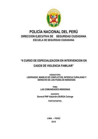 POLICÍA NACIONAL DEL PERÚ
DIRECCION EJECUTIVA DE SEGURIDAD CIUDADANA
ESCUELA DE SEGURIDAD CIUDADANA
“II CURSO DE ESPECIALIZACION EN INTERVENCION EN
CASOS DE VIOLENCIA FAMILIAR”
ASIGNATURA:
LIDERAZGO, MANEJO DE CONFLICTOS, INTERCULTURALIDAD Y
DERECHO DE LOS PUEBLOS INDÍGENAS
TEMA:
LAS COMUNIDADES INDIGENAS
DOCENTE:
General PNP Alejandro BURGA Calonge
PARTICIPANTES:
LIMA – PERÚ
2015
 