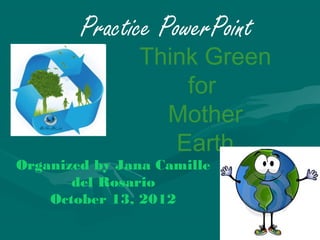 Practice PowerPoint
               Think Green
                   for
                 Mother
                  Earth
Organized by Jana Camille
       del Rosario
    October 13, 2012
 