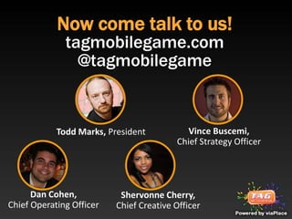 Now come talk to us!
              tagmobilegame.com
                @tagmobilegame


            Todd Marks, President           Vince Buscemi,
                                         Chief Strategy Officer




      Dan Cohen,           Shervonne Cherry,
Chief Operating Officer   Chief Creative Officer
 