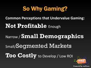 So Why Gaming?
Common Perceptions that Undervalue Gaming:

Not Profitable Enough
Narrow / Small    Demographics
Small/Segmented        Markets
Too Costly to Develop / Low ROI
 