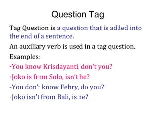 Question Tag
Tag Question is a question that is added into
the end of a sentence.
An auxiliary verb is used in a tag question.
Examples:
-You know Krisdayanti, don’t you?
-Joko is from Solo, isn’t he?
-You don’t know Febry, do you?
-Joko isn’t from Bali, is he?
 
