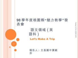 98 學年度桃園縣“魅力教學”發表會 報告人 :  文昌國中黃毓芬 語文領域 ( 英語科 ) Let’s Make A Trip Huang Yu-Fen 2009/12/30 