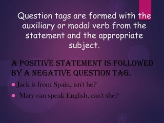 Question tags are formed with the
auxiliary or modal verb from the
statement and the appropriate
subject.
A positive statement is followed
by a negative question tag.
 Jack is from Spain, isn't he?
 Mary can speak English, can't she?
 