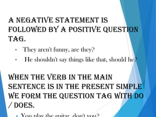 A negative statement is
followed by a positive question
tag.
• They aren't funny, are they?
• He shouldn't say things like that, should he?
When the verb in the main
sentence is in the present simple
we form the question tag with do
/ does.
 