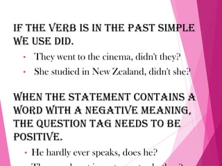 If the verb is in the past simple
we use did.
• They went to the cinema, didn't they?
• She studied in New Zealand, didn't she?
When the statement contains a
word with a negative meaning,
the question tag needs to be
positive.
• He hardly ever speaks, does he?
 