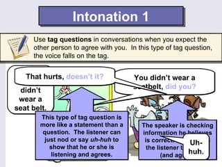 Intonation 1
     Use tag questions in conversations when you expect the
     other person to agree with you. In this type of tag question,
     the voice falls on the tag.

 You’re
    That hurts, doesn’t it?            You didn’t wear a
 right. I
  didn’t                               seatbelt, did you?
 wear a
seat belt.
       This type of tag question is
       more like a statement than a      The speaker is checking
       question. The listener can        information he believes
        just nod or say uh-huh to         is correct. He expects
                                                            Uh-
          show that he or she is           the listener to answer
          listening and agrees.                            huh.
                                                 (and agree).
 
