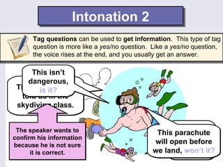Intonation 2
      Tag questions can be used to get information. This type of tag
      question is more like a yes/no question. Like a yes/no question,
      the voice rises at the end, and you usually get an answer.

     This isn’t
    dangerous,
 That’s is it? they
        what
  told us in the
 skydiving class.


 The speaker wants to                                 Well,
                                               Thissometimes
                                                    parachute
confirm his information
because he is not sure
                                              will open before
                                                    there are
      it is correct.                          we land, won’t it?
                                                     sharks.
 