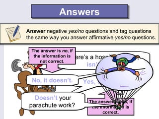 Answers
Answer negative yes/no questions and tag questions
the same way you answer affirmative yes/no questions.

  The answer is no, if
                    There’s
   the information is      a hospital nearby,
      not correct.
                          isn’t there?

  No, it doesn’t.       Yes, there is.

   Doesn’t your
                              The answer is yes, if
 parachute work?               the information is
                                    correct.
 