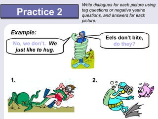 Write dialogues for each picture using

     Practice 2      tag questions or negative yes/no
                     questions, and answers for each
                     picture.

Example:
                                 Eels don’t bite,
No, we don’t. We                    do they?
 just like to hug.




1.                        2.
 