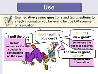 Use
      Use negative yes/no questions and tag questions to:
      check information you believe to be true OR comment
      on a situation.

                    Don’t I pull the           Isn’t the
 I pull the blue                             view great?
                     blue cord?                   In both
 cord, don’t I?
   In both                                   sentences the
sentences the                              speaker believes
  speaker is                                 that he should
 commenting                            The view is great,
                                              pull the blue
 on the view.                               isn’t and wants
                                            cord it?
                                              to check this
                                               information.
 