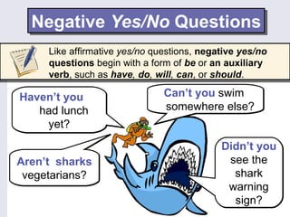 Negative Yes/No Questions
     Like affirmative yes/no questions, negative yes/no
     questions begin with a form of be or an auxiliary
     verb, such as have, do, will, can, or should.

Haven’t you                    Can’t you swim
   had lunch                   somewhere else?
    yet?
                                            Didn’t you
Aren’t sharks                                see the
 vegetarians?                                 shark
                                             warning
                                              sign?
 