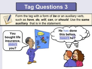Tag Questions 3
       Form the tag with a form of be or an auxiliary verb,
       such as have, do, will, can, or should. Use the same
       auxiliary that is in the statement.

                                     He has done
   You                                    He isn’t
                                     this before,
bought life                           hasn’t he? he?
                                       joking, is
insurance,
  didn’t
   you?
 