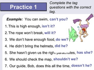 Complete the tag
   Practice 1                questions with the correct
                             tag.

 Example: You can swim, …
                        can’t you?
1. This is high enough, isn’t it?
                        …
2. The rope won’t break, will it?
                         …
3. We don’t have enough food, do we?
                              …
4. He didn’t bring the helmets, did he?
                                …
5. She hasn’t given us the right parachutes, has she?
                                             …
6. We should check the map, shouldn’t we?
                            …
7. Our guide, Bob, does this all the time, doesn’t he?
                                           …
 