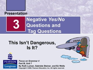 Negative Yes/No
 3            Questions and
              Tag Questions

This Isn’t Dangerous,
         Is It?

    Focus on Grammar 4
    Part III, Unit 7
    By Ruth Luman, Gabriele Steiner, and BJ Wells
    Copyright © 2006. Pearson Education, Inc. All rights reserved.
 