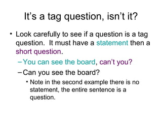 It’s a tag question, isn’t it?
• Look carefully to see if a question is a tag
question. It must have a statement then a
short question.
–You can see the board, can’t you?
–Can you see the board?
• Note in the second example there is no
statement, the entire sentence is a
question.
 