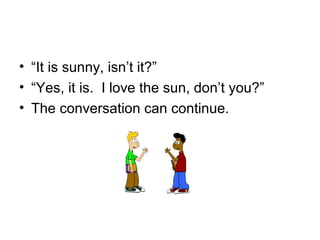 • “It is sunny, isn’t it?”
• “Yes, it is. I love the sun, don’t you?”
• The conversation can continue.
 