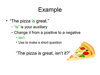 Example
• “The pizza is great.”
– “is” is your auxiliary
– Change it from a positive to a negative
• Isn’t
• Use to make a short question
“The pizza is great, isn’t it?”
 