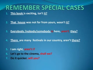 1. This book is exciting, isn’t it?
2. That house was not far from yours, wasn’t it?
3. Everybody /nobody/somebody is here, aren’t they?
4. There are many festivals in our country, aren’t there?
5. I am right, aren’t I?
6. Let’s go to the cinema, shall we?
7. Do it quicker, will you?
 