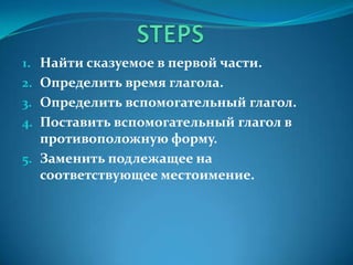 1. Найти сказуемое в первой части.
2. Определить время глагола.
3. Определить вспомогательный глагол.
4. Поставить вспомогательный глагол в
противоположную форму.
5. Заменить подлежащее на
соответствующее местоимение.
 