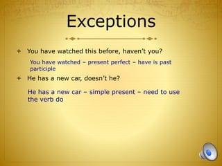 Exceptions
 You have watched this before, haven’t you?
 He has a new car, doesn’t he?
You have watched – present perfect – have is past
participle
He has a new car – simple present – need to use
the verb do
 
