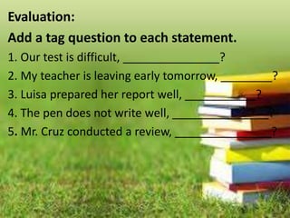 Evaluation:
Add a tag question to each statement.
1. Our test is difficult, _______________?
2. My teacher is leaving early tomorrow, ________?
3. Luisa prepared her report well, ___________?
4. The pen does not write well, _______________?
5. Mr. Cruz conducted a review, _______________?
 
