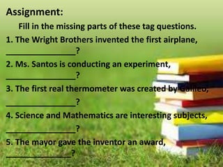 Assignment:
Fill in the missing parts of these tag questions.
1. The Wright Brothers invented the first airplane,
_______________?
2. Ms. Santos is conducting an experiment,
_______________?
3. The first real thermometer was created by Galileo,
_______________?
4. Science and Mathematics are interesting subjects,
_______________?
5. The mayor gave the inventor an award,
______________?
 