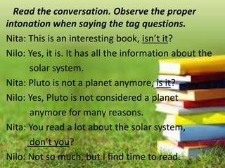 Read the conversation. Observe the proper
intonation when saying the tag questions.
Nita: This is an interesting book, isn’t it?
Nilo: Yes, it is. It has all the information about the
solar system.
Nita: Pluto is not a planet anymore, is it?
Nilo: Yes, Pluto is not considered a planet
anymore for many reasons.
Nita: You read a lot about the solar system,
don’t you?
Nilo: Not so much, but I find time to read.
 