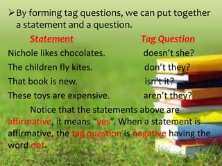 By forming tag questions, we can put together
a statement and a question.
Statement Tag Question
Nichole likes chocolates. doesn’t she?
The children fly kites. don’t they?
That book is new. isn’t it?
These toys are expensive. aren’t they?
Notice that the statements above are
affirmative, it means “yes”. When a statement is
affirmative, the tag question is negative having the
word not.
 