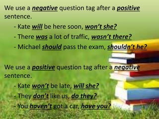 We use a negative question tag after a positive
sentence.
- Kate will be here soon, won’t she?
- There was a lot of traffic, wasn’t there?
- Michael should pass the exam, shouldn’t he?
We use a positive question tag after a negative
sentence.
- Kate won’t be late, will she?
- They don’t like us, do they?
- You haven’t got a car, have you?
 