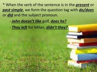 * When the verb of the sentence is in the present or
past simple, we form the question tag with do/does
or did and the subject pronoun.
- John doesn’t like golf, does he?
- They left for Milan, didn’t they?
 