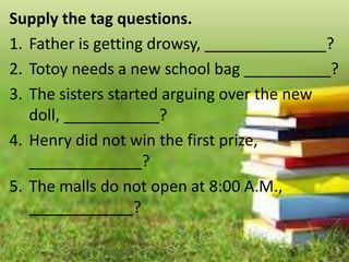 Supply the tag questions.
1. Father is getting drowsy, ______________?
2. Totoy needs a new school bag __________?
3. The sisters started arguing over the new
doll, ___________?
4. Henry did not win the first prize,
_____________?
5. The malls do not open at 8:00 A.M.,
____________?
 