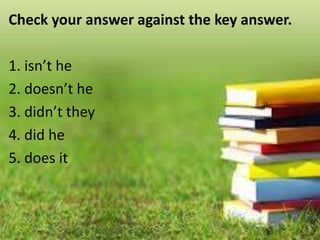 Check your answer against the key answer.
1. isn’t he
2. doesn’t he
3. didn’t they
4. did he
5. does it
 