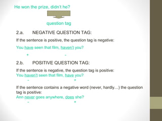 He won the prize, didn’t he?
question tag
2.a. NEGATIVE QUESTION TAG:
If the sentence is positive, the question tag is negative:
You have seen that film, haven’t you?
+ -
2.b. POSITIVE QUESTION TAG:
If the sentence is negative, the question tag is positive:
You haven’t seen that film, have you?
- +
If the sentence contains a negative word (never, hardly…) the question
tag is positive:
Ann never goes anywhere, does she?
- +
 