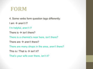 FORM
4. Some verbs form question tags differently:
I am  aren’t I?
I’m helpful, aren’t I?
There is  isn’t there?
There is a chemist’s near here, isn’t there?
There are  aren’t there?
There are many shops in the area, aren’t there?
This is / That is  isn’t it?
That’s your wife over there, isn’t it?
 
