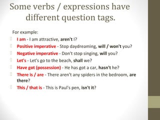 Some verbs / expressions have
different question tags.
For example:
 I am - I am attractive, aren't I?
 Positive imperative - Stop daydreaming, will / won't you?
 Negative imperative - Don't stop singing, will you?
 Let's - Let's go to the beach, shall we?
 Have got (possession) - He has got a car, hasn't he?
 There is / are - There aren't any spiders in the bedroom, are
there?
 This / that is - This is Paul's pen, isn't it?
 