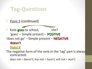 Tag-Questions
 Point 3 (continued)
 Kate goesgoes to school, she?
‘goes’ – Simple present – POSITIVEPOSITIVE
‘does not go’ – Simple present – NEGATIVENEGATIVE
doesn’tdoesn’t
Point 4Point 4
The negative form of the verb in the ‘tag’ part is always
contracted:
does not = doesn’t; has not = hasn’t; will not = won’t
 