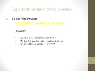 Tag questions have two purposes:
1. To clarify information
(the speaker expects an answer)
Example:
• We have a test tomorrow, don’t we?
• Mr. Smith is coming to the meeting, isn’t he?
• I’m permitted to park here, aren’t I?
 