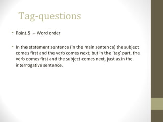 Tag-questions
• Point 5 -- Word order
• In the statement sentence (in the main sentence) the subject
comes first and the verb comes next; but in the ‘tag’ part, the
verb comes first and the subject comes next, just as in the
interrogative sentence.
 