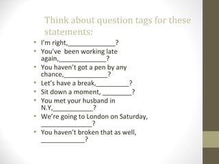 Think about question tags for these
statements:
• I’m right,_____________?
• You’ve been working late
again,_____________?
• You haven’t got a pen by any
chance,____________?
• Let’s have a break,_________?
• Sit down a moment, ________?
• You met your husband in
N.Y,___________?
• We’re going to London on Saturday,
______________?
• You haven’t broken that as well,
____________?
 