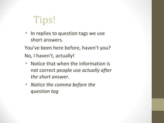 Tips!
• In replies to question tags we use
short answers.
You’ve been here before, haven’t you?
No, I haven’t, actually!
• Notice that when the information is
not correct people use actually after
the short answer.
• Notice the comma before the
question tag
 