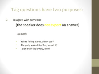 Tag questions have two purposes:
2. To agree with someone
(the speaker does not expect an answer)
Example:
• You’re falling asleep, aren’t you?
• The party was a lot of fun, wasn’t it?
• I didn’t win the lottery, did I?
 