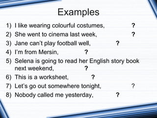 Examples
1) I like wearing colourful costumes, ?
2) She went to cinema last week, ?
3) Jane can’t play football well, ?
4) I’m from Mersin, ?
5) Selena is going to read her English story book
next weekend, ?
6) This is a worksheet, ?
7) Let’s go out somewhere tonight, ?
8) Nobody called me yesterday, ?
 