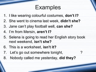 Examples
1. I like wearing colourful costumes, don’t I?
2. She went to cinema last week, didn’t she?
3. Jane can’t play football well, can she?
4. I’m from Mersin, aren’t I?
5. Selena is going to read her English story book
next weekend, isn’t she?
6. This is a worksheet, isn’t it?
7. Let’s go out somewhere tonight, ?
8. Nobody called me yesterday, did they?
 