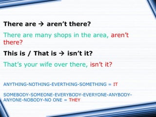 There are  aren’t there?
There are many shops in the area, aren’t
there?
This is / That is  isn’t it?
That’s your wife over there, isn’t it?
ANYTHING-NOTHING-EVERTHING-SOMETHING = IT
SOMEBODY-SOMEONE-EVERYBODY-EVERYONE-ANYBODY-
ANYONE-NOBODY-NO ONE = THEY
 